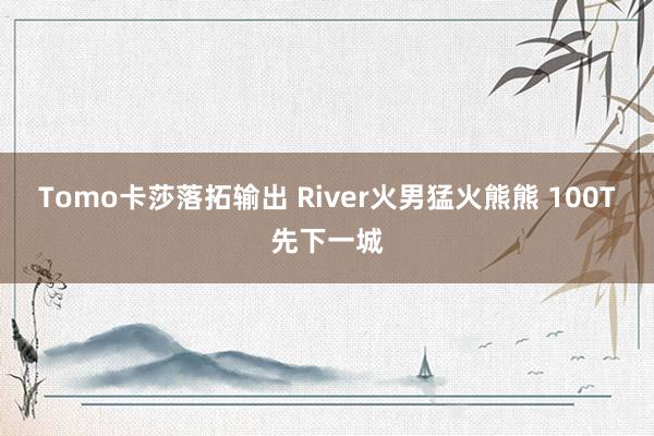 Tomo卡莎落拓输出 River火男猛火熊熊 100T先下一城