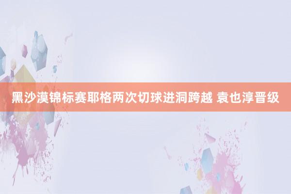 黑沙漠锦标赛耶格两次切球进洞跨越 袁也淳晋级