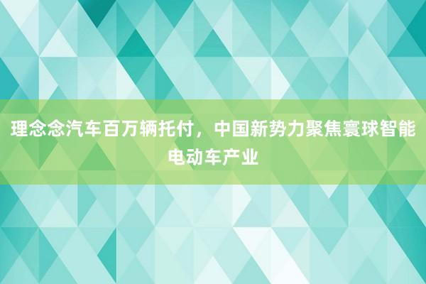 理念念汽车百万辆托付，中国新势力聚焦寰球智能电动车产业