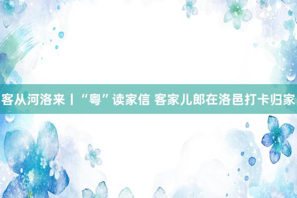 客从河洛来丨“粤”读家信 客家儿郎在洛邑打卡归家