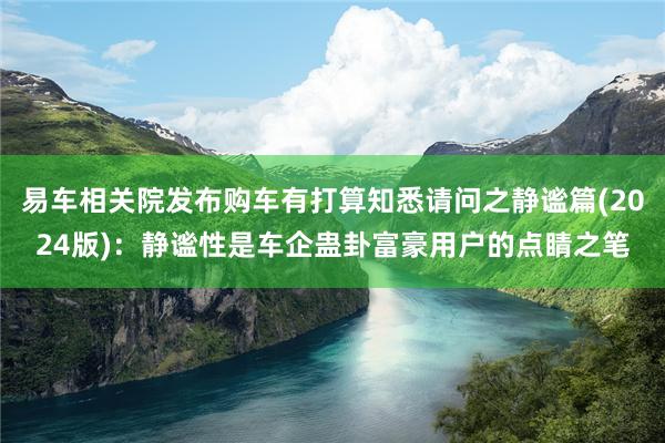 易车相关院发布购车有打算知悉请问之静谧篇(2024版)：静谧性是车企蛊卦富豪用户的点睛之笔