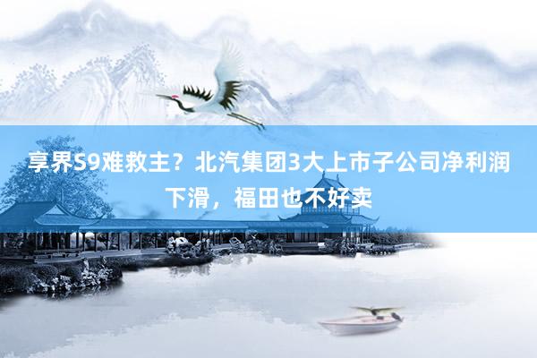 享界S9难救主？北汽集团3大上市子公司净利润下滑，福田也不好卖