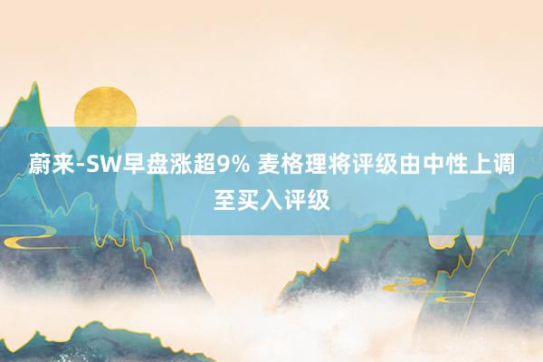 蔚来-SW早盘涨超9% 麦格理将评级由中性上调至买入评级