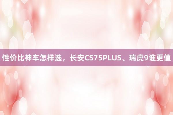 性价比神车怎样选，长安CS75PLUS、瑞虎9谁更值