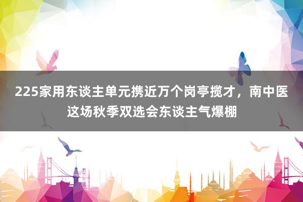 225家用东谈主单元携近万个岗亭揽才，南中医这场秋季双选会东谈主气爆棚