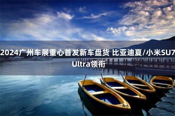 2024广州车展重心首发新车盘货 比亚迪夏/小米SU7 Ultra领衔