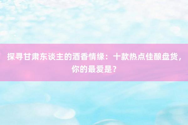 探寻甘肃东谈主的酒香情缘：十款热点佳酿盘货，你的最爱是？