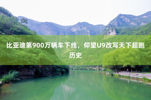 比亚迪第900万辆车下线，仰望U9改写天下超跑历史